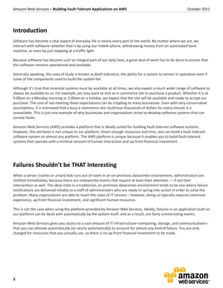 Amazon Web Services – Building Fault-Tolerant Applications on AWS                                             October 2011




Introduction
Software has become a vital aspect of everyday life in nearly every part of the world. No matter where we are, we
interact with software–whether that is by using our mobile phone, withdrawing money from an automated bank
machine, or even by just stopping at a traffic light.

Because software has become such an integral part of our daily lives, a great deal of work has to be done to ensure that
this software remains operational and available.

Generally speaking, this area of study is known as fault-tolerance, the ability for a system to remain in operation even if
some of the components used to build the system fail.

Although it’s true that essential systems must be available at all times, we also expect a much wider range of software to
always be available to us. For example, we may want to visit an e-commerce site to purchase a product. Whether it is at
9:00am on a Monday morning or 3:00am on a holiday, we expect that the site will be available and ready to accept our
purchase. The cost of not meeting these expectations can be crippling to many businesses. Even with very conservative
assumptions, it is estimated that a busy e-commerce site could lose thousands of dollars for every minute it is
unavailable. This is just one example of why businesses and organizations strive to develop software systems that can
survive faults.

Amazon Web Services (AWS) provides a platform that is ideally suited for building fault-tolerant software systems.
However, this attribute is not unique to our platform. Given enough resources and time, one can build a fault-tolerant
software system on almost any platform. The AWS platform is unique because it enables you to build fault-tolerant
systems that operate with a minimal amount of human interaction and up-front financial investment.




Failures Shouldn’t be THAT Interesting
When a server crashes or a hard disk runs out of room in an on-premises datacenter environment, administrators are
notified immediately, because these are noteworthy events that require at least their attention — if not their
intervention as well. The ideal state in a traditional, on-premises datacenter environment tends to be one where failure
notifications are delivered reliably to a staff of administrators who are ready to spring into action in order to solve the
problem. Many organizations are able to reach this state of IT nirvana – however, doing so typically requires extensive
experience, up-front financial investment, and significant human resources.

This is not the case when using the platform provided by Amazon Web Services. Ideally, failures in an application built on
our platform can be dealt with automatically by the system itself, and as a result, are fairly uninteresting events.

Amazon Web Services gives you access to a vast amount of IT infrastructure–computing, storage, and communications–
that you can allocate automatically (or nearly automatically) to account for almost any kind of failure. You are only
charged for resources that you actually use, so there is no up-front financial investment to be made.




3
 