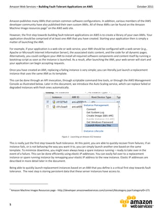 Amazon Web Services – Building Fault-Tolerant Applications on AWS                                                  October 2011



Amazon publishes many AMIs that contain common software configurations. In addition, various members of the AWS
developer community have also published their own custom AMIs. All of these AMIs can be found on the Amazon
Machine Image resources page2 on the AWS web site.

However, the first step towards building fault-tolerant applications on AWS is to create a library of your own AMIs. Your
application should be comprised of at least one AMI that you have created. Starting your application then is simply a
matter of launching the AMI.

For example, if your application is a web site or web service, your AMI should be configured with a web server (e.g.,
Apache or Microsoft Internet Information Server), the associated static content, and the code for all dynamic pages.
Alternatively, you could configure your AMI to install all required software components and content itself by running a
bootstrap script as soon as the instance is launched. As a result, after launching the AMI, your web server will start and
your application can begin accepting requests.

Once you have created an AMI, replacing a failing instance is very simple; you can literally just launch a replacement
instance that uses the same AMI as its template.

This can be done through an API invocation, through scriptable command-line tools, or through the AWS Management
Console as illustrated below. Later in this document, we introduce the Auto Scaling service, which can replace failed or
degraded instances with fresh ones automatically.




                                               Figure 2 - Launching an Amazon EC2 Instance


This is really just the first step towards fault-tolerance. At this point, you are able to quickly recover from failures; if an
instance fails, or is not behaving the way you want it to, you can simply launch another one based on the same
template. To minimize downtime, you might even always keep a spare instance running – ready to take over in the
event of a failure. This can be done efficiently using elastic IP addresses. You can easily fail over to a replacement
instance or spare running instance by remapping your elastic IP address to the new instance. Elastic IP addresses are
described in more detail later in the document.

Being able to quickly launch replacement instances based on an AMI that you define is a critical first step towards fault
tolerance. The next step is storing persistent data that these server instances have access to.




2
    Amazon Machine Images Resources page - http://developer.amazonwebservices.com/connect/kbcategory.jspa?categoryID=171




5
 