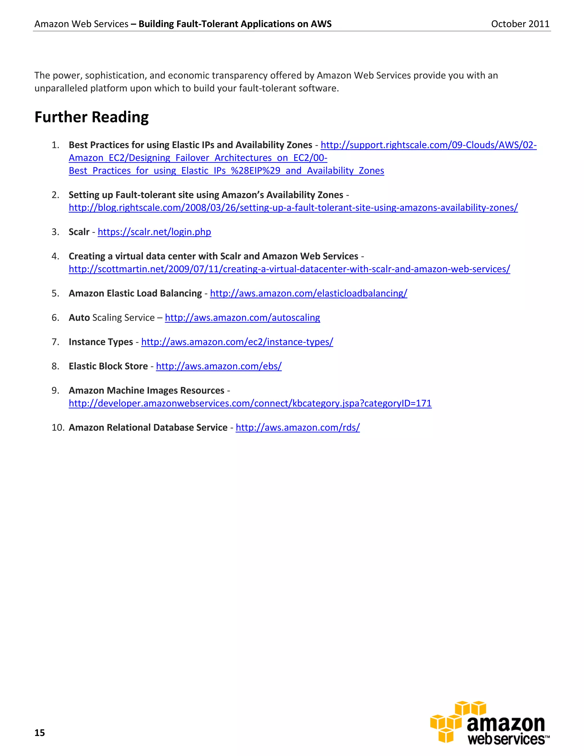 Amazon Web Services – Building Fault-Tolerant Applications on AWS                                         October 2011



The power, sophistication, and economic transparency offered by Amazon Web Services provide you with an
unparalleled platform upon which to build your fault-tolerant software.

Further Reading
     1. Best Practices for using Elastic IPs and Availability Zones - http://support.rightscale.com/09-Clouds/AWS/02-
        Amazon_EC2/Designing_Failover_Architectures_on_EC2/00-
        Best_Practices_for_using_Elastic_IPs_%28EIP%29_and_Availability_Zones

     2. Setting up Fault-tolerant site using Amazon’s Availability Zones -
        http://blog.rightscale.com/2008/03/26/setting-up-a-fault-tolerant-site-using-amazons-availability-zones/

     3. Scalr - https://scalr.net/login.php

     4. Creating a virtual data center with Scalr and Amazon Web Services -
        http://scottmartin.net/2009/07/11/creating-a-virtual-datacenter-with-scalr-and-amazon-web-services/

     5. Amazon Elastic Load Balancing - http://aws.amazon.com/elasticloadbalancing/

     6. Auto Scaling Service – http://aws.amazon.com/autoscaling

     7. Instance Types - http://aws.amazon.com/ec2/instance-types/

     8. Elastic Block Store - http://aws.amazon.com/ebs/

     9. Amazon Machine Images Resources -
        http://developer.amazonwebservices.com/connect/kbcategory.jspa?categoryID=171

     10. Amazon Relational Database Service - http://aws.amazon.com/rds/




15
 