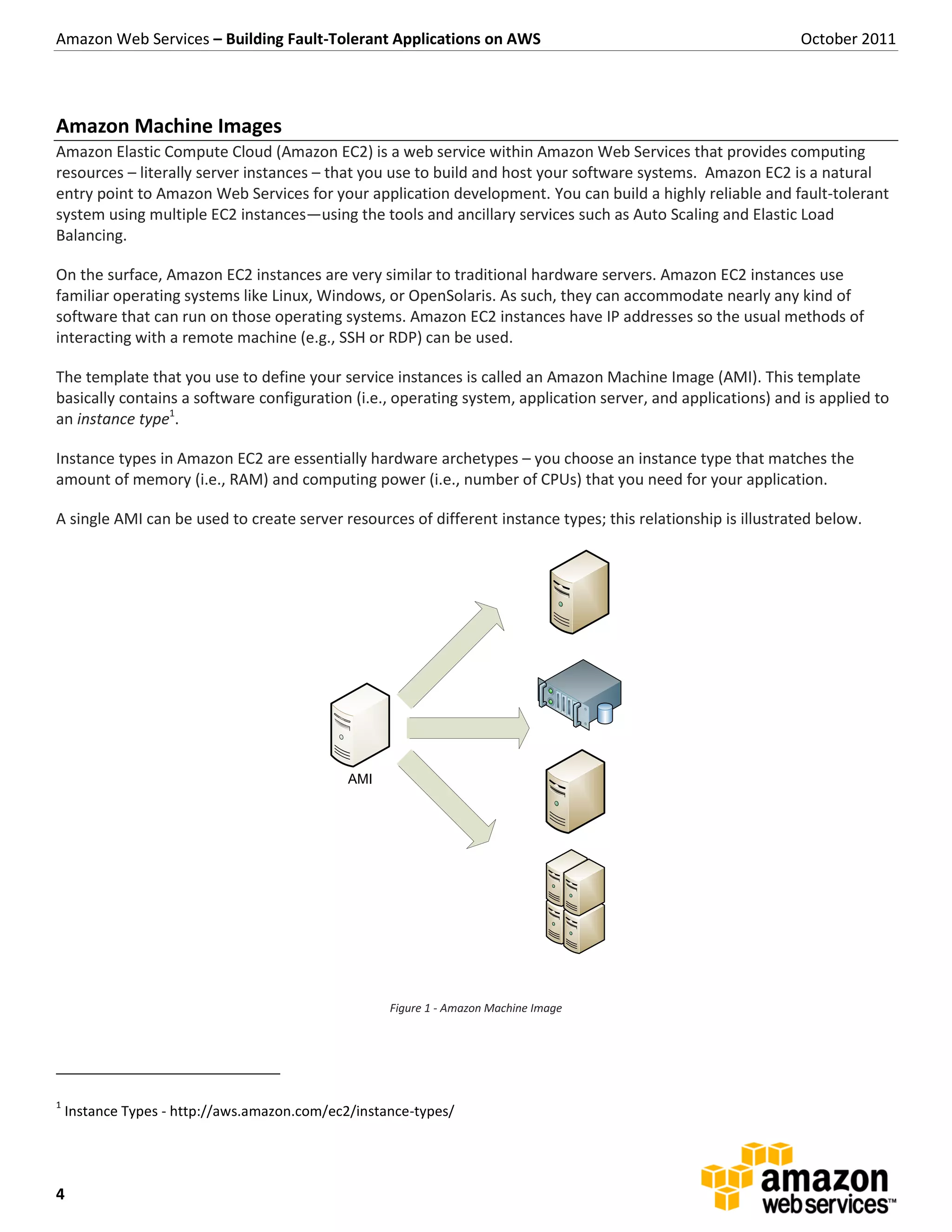 Amazon Web Services – Building Fault-Tolerant Applications on AWS                                             October 2011




Amazon Machine Images
Amazon Elastic Compute Cloud (Amazon EC2) is a web service within Amazon Web Services that provides computing
resources – literally server instances – that you use to build and host your software systems. Amazon EC2 is a natural
entry point to Amazon Web Services for your application development. You can build a highly reliable and fault-tolerant
system using multiple EC2 instances—using the tools and ancillary services such as Auto Scaling and Elastic Load
Balancing.

On the surface, Amazon EC2 instances are very similar to traditional hardware servers. Amazon EC2 instances use
familiar operating systems like Linux, Windows, or OpenSolaris. As such, they can accommodate nearly any kind of
software that can run on those operating systems. Amazon EC2 instances have IP addresses so the usual methods of
interacting with a remote machine (e.g., SSH or RDP) can be used.

The template that you use to define your service instances is called an Amazon Machine Image (AMI). This template
basically contains a software configuration (i.e., operating system, application server, and applications) and is applied to
an instance type1.

Instance types in Amazon EC2 are essentially hardware archetypes – you choose an instance type that matches the
amount of memory (i.e., RAM) and computing power (i.e., number of CPUs) that you need for your application.

A single AMI can be used to create server resources of different instance types; this relationship is illustrated below.




                                              AMI




                                                    Figure 1 - Amazon Machine Image




1
    Instance Types - http://aws.amazon.com/ec2/instance-types/




4
 
