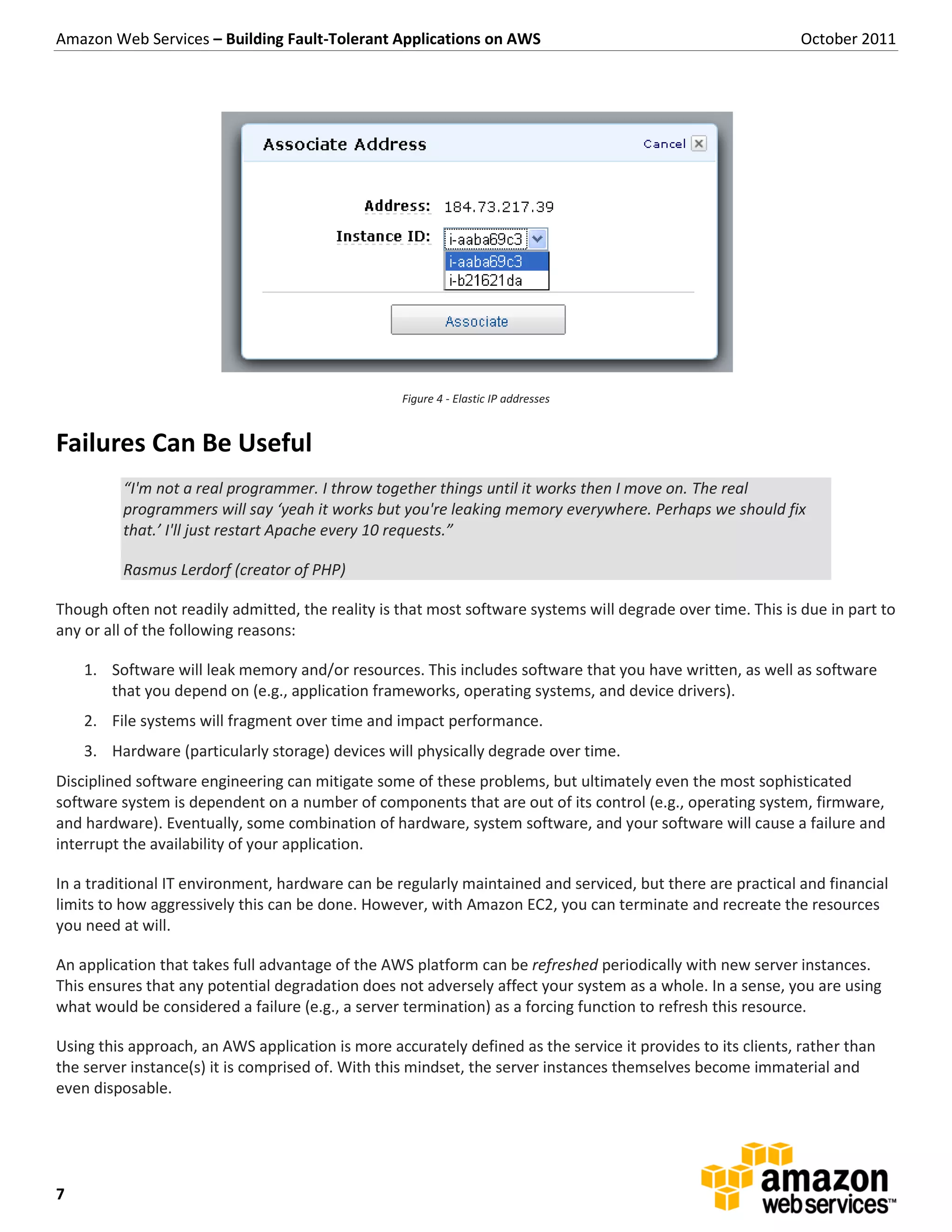 Amazon Web Services – Building Fault-Tolerant Applications on AWS                                            October 2011




                                                   Figure 4 - Elastic IP addresses


Failures Can Be Useful
         “I'm not a real programmer. I throw together things until it works then I move on. The real
         programmers will say ‘yeah it works but you're leaking memory everywhere. Perhaps we should fix
         that.’ I'll just restart Apache every 10 requests.”

         Rasmus Lerdorf (creator of PHP)

Though often not readily admitted, the reality is that most software systems will degrade over time. This is due in part to
any or all of the following reasons:

    1. Software will leak memory and/or resources. This includes software that you have written, as well as software
       that you depend on (e.g., application frameworks, operating systems, and device drivers).
    2. File systems will fragment over time and impact performance.
    3. Hardware (particularly storage) devices will physically degrade over time.
Disciplined software engineering can mitigate some of these problems, but ultimately even the most sophisticated
software system is dependent on a number of components that are out of its control (e.g., operating system, firmware,
and hardware). Eventually, some combination of hardware, system software, and your software will cause a failure and
interrupt the availability of your application.

In a traditional IT environment, hardware can be regularly maintained and serviced, but there are practical and financial
limits to how aggressively this can be done. However, with Amazon EC2, you can terminate and recreate the resources
you need at will.

An application that takes full advantage of the AWS platform can be refreshed periodically with new server instances.
This ensures that any potential degradation does not adversely affect your system as a whole. In a sense, you are using
what would be considered a failure (e.g., a server termination) as a forcing function to refresh this resource.

Using this approach, an AWS application is more accurately defined as the service it provides to its clients, rather than
the server instance(s) it is comprised of. With this mindset, the server instances themselves become immaterial and
even disposable.




7
 