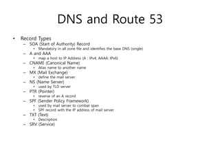 DNS and Route 53
• Record Types
– SOA (Start of Authority) Record
• Mandatory in all zone file and identifies the base DNS (single)
– A and AAA
• map a host to IP Address (A : IPv4, AAAA: IPv6)
– CNAME (Canonical Name)
• Alias name to another name
– MX (Mail Exchange)
• define the mail server
– NS (Name Server)
• used by TLD server
– PTR (Pointer)
• reverse of an A record
– SPF (Sender Policy Framework)
• used by mail server to combat span
• SPF record with the IP address of mail server
– TXT (Text)
• Description
– SRV (Service)
 