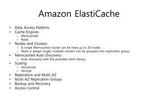 Amazon ElastiCache
• Data Access Patterns
• Cache Engines
– Memcached
– Radis
• Nodes and Clusters
– A single Memcached cluster can be have up to 20 nodes.
– Redis is always single; multiple clusters can be grouped into replication group
• Memcached Auto Discovery
– Auto discovery with the provided client library
• Scaling
– Horizontal
– Vertical
• Replication and Multi-AZ
• Multi-AZ Replication Groups
• Backup and Recovery
• Access Control
 