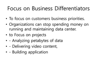 Focus on Business Differentiators
• To focus on customers business priorities.
• Organizations can stop spending money on
running and maintaining data center.
• to Focus on projects
• - Analyzing petabytes of data
• - Delivering video content,
• - Building application
 