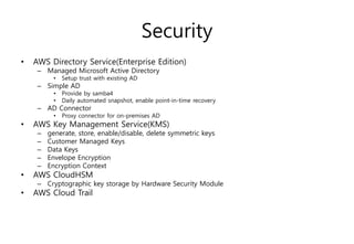 Security
• AWS Directory Service(Enterprise Edition)
– Managed Microsoft Active Directory
• Setup trust with existing AD
– Simple AD
• Provide by samba4
• Daily automated snapshot, enable point-in-time recovery
– AD Connector
• Proxy connector for on-premises AD
• AWS Key Management Service(KMS)
– generate, store, enable/disable, delete symmetric keys
– Customer Managed Keys
– Data Keys
– Envelope Encryption
– Encryption Context
• AWS CloudHSM
– Cryptographic key storage by Hardware Security Module
• AWS Cloud Trail
 