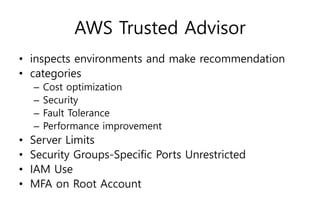 AWS Trusted Advisor
• inspects environments and make recommendation
• categories
– Cost optimization
– Security
– Fault Tolerance
– Performance improvement
• Server Limits
• Security Groups-Specific Ports Unrestricted
• IAM Use
• MFA on Root Account
 