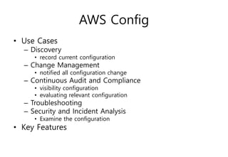 AWS Config
• Use Cases
– Discovery
• record current configuration
– Change Management
• notified all configuration change
– Continuous Audit and Compliance
• visibility configuration
• evaluating relevant configuration
– Troubleshooting
– Security and Incident Analysis
• Examine the configuration
• Key Features
 