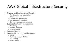 AWS Global Infrastructure Security
• Physical and Environmental Security
– Fire Detection and suppression
– Power
– Climate and Temperature
– Management (monitoring)
– Storage device decommissioning
• Business Continuity Management
– Availability
– Incident Response
– Communication
• Network Security
• Network Monitoring and Protection
– DDoS
– Man in the middle (MITM)
– IP Spoofing
– Port Scanning
 