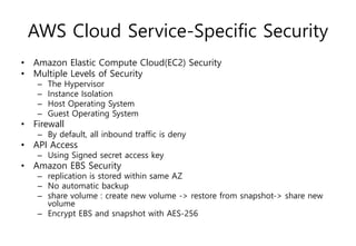 AWS Cloud Service-Specific Security
• Amazon Elastic Compute Cloud(EC2) Security
• Multiple Levels of Security
– The Hypervisor
– Instance Isolation
– Host Operating System
– Guest Operating System
• Firewall
– By default, all inbound traffic is deny
• API Access
– Using Signed secret access key
• Amazon EBS Security
– replication is stored within same AZ
– No automatic backup
– share volume : create new volume -> restore from snapshot-> share new
volume
– Encrypt EBS and snapshot with AES-256
 