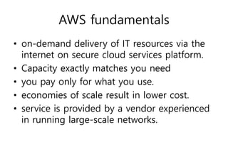 AWS fundamentals
• on-demand delivery of IT resources via the
internet on secure cloud services platform.
• Capacity exactly matches you need
• you pay only for what you use.
• economies of scale result in lower cost.
• service is provided by a vendor experienced
in running large-scale networks.
 