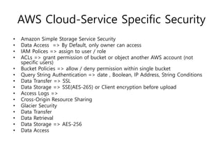 AWS Cloud-Service Specific Security
• Amazon Simple Storage Service Security
• Data Access => By Default, only owner can access
• IAM Polices => assign to user / role
• ACLs => grant permission of bucket or object another AWS account (not
specific users)
• Bucket Policies => allow / deny permission within single bucket
• Query String Authentication => date , Boolean, IP Address, String Conditions
• Data Transfer => SSL
• Data Storage => SSE(AES-265) or Client encryption before upload
• Access Logs =>
• Cross-Origin Resource Sharing
• Glacier Security
• Data Transfer
• Data Retrieval
• Data Storage => AES-256
• Data Access
 