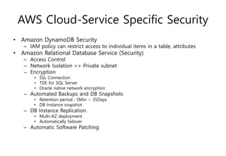 AWS Cloud-Service Specific Security
• Amazon DynamoDB Security
– IAM policy can restrict access to individual items in a table, attributes
• Amazon Relational Database Service (Security)
– Access Control
– Network Isolation => Private subnet
– Encryption
• SSL Connection
• TDE for SQL Server
• Oracle native network encryption
– Automated Backups and DB Snapshots
• Retention period : 5Min ~ 35Days
• DB Instance snapshot
– DB Instance Replication
• Multi-AZ deployment
• Automatically failover
– Automatic Software Patching
 