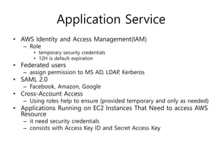 Application Service
• AWS Identity and Access Management(IAM)
– Role
• temporary security credentials
• 12H is default expiration
• Federated users
– assign permission to MS AD, LDAP, Kerberos
• SAML 2.0
– Facebook, Amazon, Google
• Cross-Account Access
– Using roles help to ensure (provided temporary and only as needed)
• Applications Running on EC2 Instances That Need to access AWS
Resource
– it need security credentials
– consists with Access Key ID and Secret Access Key
 