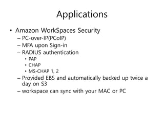 Applications
• Amazon WorkSpaces Security
– PC-over-IP(PCoIP)
– MFA upon Sign-in
– RADIUS authentication
• PAP
• CHAP
• MS-CHAP 1, 2
– Provided EBS and automatically backed up twice a
day on S3
– workspace can sync with your MAC or PC
 