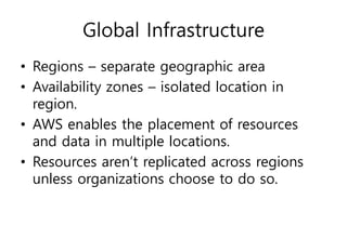 Global Infrastructure
• Regions – separate geographic area
• Availability zones – isolated location in
region.
• AWS enables the placement of resources
and data in multiple locations.
• Resources aren’t replicated across regions
unless organizations choose to do so.
 