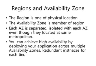 Regions and Availability Zone
• The Region is one of physical location
• The Availability Zone is member of region
• Each AZ is separated, isolated with each AZ
even though they located at same
metropolitan.
• You can achieve high availability by
deploying your application across multiple
Availability Zones. Redundant instnaces for
each tier.
 