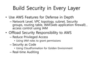 Build Security in Every Layer
• Use AWS Features for Defense in Depth
– Network Level, VPC topology, subnet, Security
groups, routing table, WAF(web application firewall) ,
access control using IAM
• Offload Security Responsibility to AWS
– Reduce Privileged Access
• Using IAM roles to grant permissions
– Security as Code
• Using CloudFormation for Golden Environment
– Real-time Auditing
 