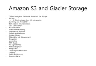 Amazon S3 and Glacier Storage
• Object Storage vs. Traditional Block and File Storage
• Buckets
– S3 Object metadata , keys, URL and operation
• Durability and Availability
• Best practice for protect data
• Data Consistency
• Access Control
• Static website hosting
• S3 Advanced Features
• Prefixes and Delimiter
• Storage Classes
• Object Lifecycle Management
• Encryption
• Versioning
• MFA Delete
• Pre-signed URLs
• Multipart Upload
• Range GETs
• Cross Region Replication
• Logging
• Event Notifications
• Amazon Glacier
 