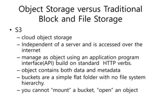 Object Storage versus Traditional
Block and File Storage
• S3
– cloud object storage
– Independent of a server and is accessed over the
internet
– manage as object using an application program
interface(API) build on standard HTTP verbs.
– object contains both data and metadata
– buckets are a simple flat folder with no file system
hierarchy.
– you cannot “mount” a bucket, “open” an object
 