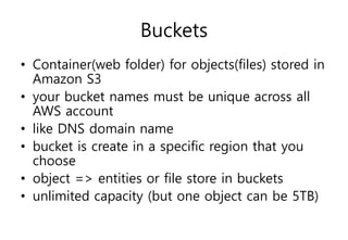 Buckets
• Container(web folder) for objects(files) stored in
Amazon S3
• your bucket names must be unique across all
AWS account
• like DNS domain name
• bucket is create in a specific region that you
choose
• object => entities or file store in buckets
• unlimited capacity (but one object can be 5TB)
 
