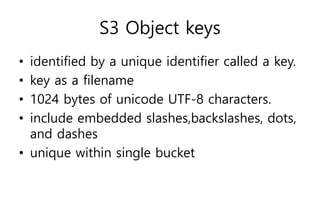 S3 Object keys
• identified by a unique identifier called a key.
• key as a filename
• 1024 bytes of unicode UTF-8 characters.
• include embedded slashes,backslashes, dots,
and dashes
• unique within single bucket
 