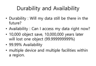Durability and Availability
• Durability : Will my data still be there in the
future?
• Availability : Can I access my data right now?
• 10,000 object save, 10,000,000 years later
will lost one object (99.999999999%)
• 99.99% Availability
• multiple device and multiple facilities within
a region.
 