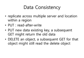 Data Consistency
• replicate across multiple server and location
within a region
• PUT : read-after-write
• PUT new data existing key, a subsequent
GET might return the old data
• DELETE an object, a subsequent GET for that
object might still read the delete object
 
