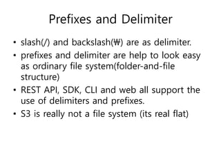 Prefixes and Delimiter
• slash(/) and backslash() are as delimiter.
• prefixes and delimiter are help to look easy
as ordinary file system(folder-and-file
structure)
• REST API, SDK, CLI and web all support the
use of delimiters and prefixes.
• S3 is really not a file system (its real flat)
 