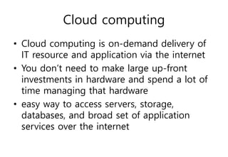 Cloud computing
• Cloud computing is on-demand delivery of
IT resource and application via the internet
• You don’t need to make large up-front
investments in hardware and spend a lot of
time managing that hardware
• easy way to access servers, storage,
databases, and broad set of application
services over the internet
 