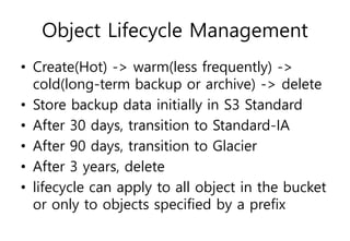 Object Lifecycle Management
• Create(Hot) -> warm(less frequently) ->
cold(long-term backup or archive) -> delete
• Store backup data initially in S3 Standard
• After 30 days, transition to Standard-IA
• After 90 days, transition to Glacier
• After 3 years, delete
• lifecycle can apply to all object in the bucket
or only to objects specified by a prefix
 