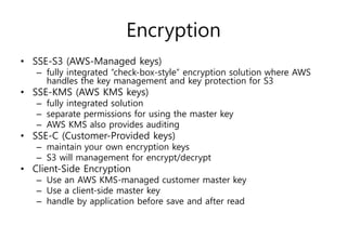 Encryption
• SSE-S3 (AWS-Managed keys)
– fully integrated “check-box-style” encryption solution where AWS
handles the key management and key protection for S3
• SSE-KMS (AWS KMS keys)
– fully integrated solution
– separate permissions for using the master key
– AWS KMS also provides auditing
• SSE-C (Customer-Provided keys)
– maintain your own encryption keys
– S3 will management for encrypt/decrypt
• Client-Side Encryption
– Use an AWS KMS-managed customer master key
– Use a client-side master key
– handle by application before save and after read
 