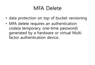 MFA Delete
• data protection on top of bucket versioning
• MFA delete requires an authentication
code(a temporary, one-time password)
generated by a hardware or virtual Multi
factor authentication device.
 