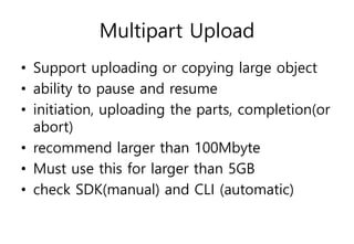 Multipart Upload
• Support uploading or copying large object
• ability to pause and resume
• initiation, uploading the parts, completion(or
abort)
• recommend larger than 100Mbyte
• Must use this for larger than 5GB
• check SDK(manual) and CLI (automatic)
 