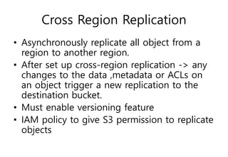 Cross Region Replication
• Asynchronously replicate all object from a
region to another region.
• After set up cross-region replication -> any
changes to the data ,metadata or ACLs on
an object trigger a new replication to the
destination bucket.
• Must enable versioning feature
• IAM policy to give S3 permission to replicate
objects
 