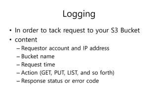 Logging
• In order to tack request to your S3 Bucket
• content
– Requestor account and IP address
– Bucket name
– Request time
– Action (GET, PUT, LIST, and so forth)
– Response status or error code
 