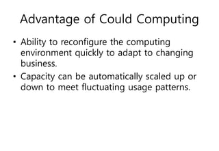 Advantage of Could Computing
• Ability to reconfigure the computing
environment quickly to adapt to changing
business.
• Capacity can be automatically scaled up or
down to meet fluctuating usage patterns.
 