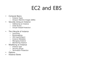 EC2 and EBS
• Compute Basics
– Instance Types
– Amazon Machine Images (AMIs)
• Securely Using an Instance
– Addressing an Instance
– Initial Access
– Virtual Firewall Protection
• The Lifecycle of Instance
– Launching
– Bootstrapping
– VM Import/Export
– Instance Metadata
– Managing Instance
– Monitoring Instance
• Modifying an Instance
– Instance type
– Security groups
– Termination Protection
• Options
• Instance Stores
 