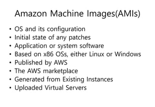 Amazon Machine Images(AMIs)
• OS and its configuration
• Initial state of any patches
• Application or system software
• Based on x86 OSs, either Linux or Windows
• Published by AWS
• The AWS marketplace
• Generated from Existing Instances
• Uploaded Virtual Servers
 