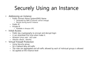 Securely Using an Instance
• Addressing an Instance
– Public Domain Name System(DNS) Name
• Generated by AWS (Customer cannot change)
• Persists during launch instance
– Public IP
– Private IP
• Available in Amazon VPC
• Initial Access
– Public key cryptography to encrypt and decrypt login
– it can download first time when make it.
– Amazon Linux user : ec2-user
– Ubuntu ubunt : ubuntu
• Virtual Firewall Protection
– Using Security group
– SG is default deny all traffic
– The rules are aggregated and all traffic allowed by each of indivisual groups is allowed
– SG applied at the instance level
 