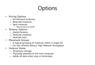 Options
• Pricing Options
– On-Demand Instances
– Reserved Instances
– Spot Instances
• Recommend to OLAP
• Tenancy Options
– shared tenancy
– Dedicate instances
– Dedicate host
• Placement Groups
– A logical grouping of instances within a single AZ
– For low network latency, High Network throughput
• Instance Stores
– Temporary storage
– Physically attached to the host computer
– delete all data when stop or terminates
 