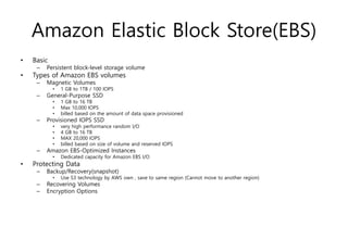 Amazon Elastic Block Store(EBS)
• Basic
– Persistent block-level storage volume
• Types of Amazon EBS volumes
– Magnetic Volumes
• 1 GB to 1TB / 100 IOPS
– General-Purpose SSD
• 1 GB to 16 TB
• Max 10,000 IOPS
• billed based on the amount of data space provisioned
– Provisioned IOPS SSD
• very high performance random I/O
• 4 GB to 16 TB
• MAX 20,000 IOPS
• billed based on size of volume and reserved IOPS
– Amazon EBS-Optimized Instances
• Dedicated capacity for Amazon EBS I/O
• Protecting Data
– Backup/Recovery(snapshot)
• Use S3 technology by AWS own , save to same region (Cannot move to another region)
– Recovering Volumes
– Encryption Options
 