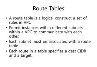 Route Tables
• A route table is a logical construct a set of
rules in VPC
• Permit instances within different subnets
within a VPC to communicate with each
other.
• Each subnet must be associated with a route
table.
• Each route in a table specifies a dest CIDR
and a target.
 