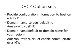 DHCP Option sets
• Provide configuration information to host on
a TCP/IP
• Domain-name-servers(default to
AmazonProvideDNS)
• Domain-name(default to domain name for
your region)
• AmazonProvideDNS let enable communicate
over IGW
 