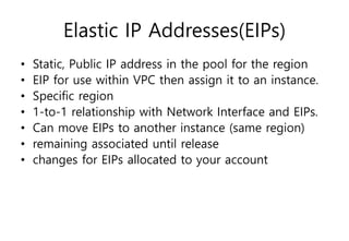 Elastic IP Addresses(EIPs)
• Static, Public IP address in the pool for the region
• EIP for use within VPC then assign it to an instance.
• Specific region
• 1-to-1 relationship with Network Interface and EIPs.
• Can move EIPs to another instance (same region)
• remaining associated until release
• changes for EIPs allocated to your account
 