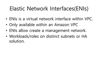 Elastic Network Interfaces(ENIs)
• ENIs is a virtual network interface within VPC.
• Only available within an Amazon VPC
• ENIs allow create a management network.
• Workloads/roles on distinct subnets or HA
solution.
 