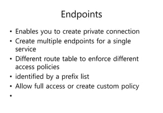 Endpoints
• Enables you to create private connection
• Create multiple endpoints for a single
service
• Different route table to enforce different
access policies
• identified by a prefix list
• Allow full access or create custom policy
•
 