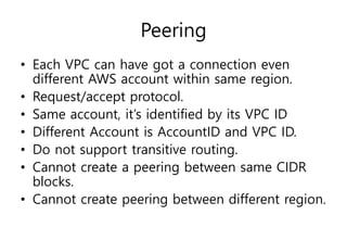 Peering
• Each VPC can have got a connection even
different AWS account within same region.
• Request/accept protocol.
• Same account, it’s identified by its VPC ID
• Different Account is AccountID and VPC ID.
• Do not support transitive routing.
• Cannot create a peering between same CIDR
blocks.
• Cannot create peering between different region.
 