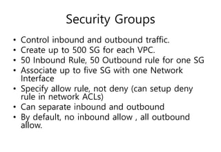 Security Groups
• Control inbound and outbound traffic.
• Create up to 500 SG for each VPC.
• 50 Inbound Rule, 50 Outbound rule for one SG
• Associate up to five SG with one Network
Interface
• Specify allow rule, not deny (can setup deny
rule in network ACLs)
• Can separate inbound and outbound
• By default, no inbound allow , all outbound
allow.
 