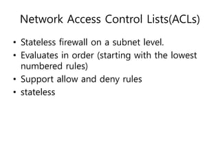 Network Access Control Lists(ACLs)
• Stateless firewall on a subnet level.
• Evaluates in order (starting with the lowest
numbered rules)
• Support allow and deny rules
• stateless
 