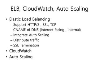 ELB, CloudWatch, Auto Scaling
• Elastic Load Balancing
– Support HTTP/S , SSL, TCP
– CNAME of DNS (internet-facing , internal)
– Integrate Auto Scaling
– Distribute traffic
– SSL Termination
• CloudWatch
• Auto Scaling
 